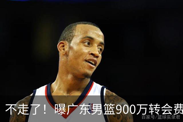 不走了！曝广东男篮900万转会费签下昔日状元内线，杜锋拒绝摆烂