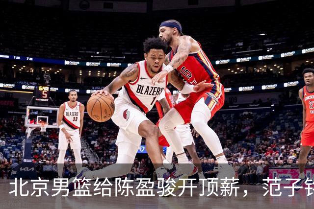 北京男篮给陈盈骏开顶薪，范子铭将受重用 替补中锋首选 赵睿不外租