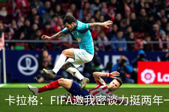 卡拉格：FIFA邀我密谈力挺两年一届世界杯，我没当场反对，事后断然拒绝并直斥“垃圾”