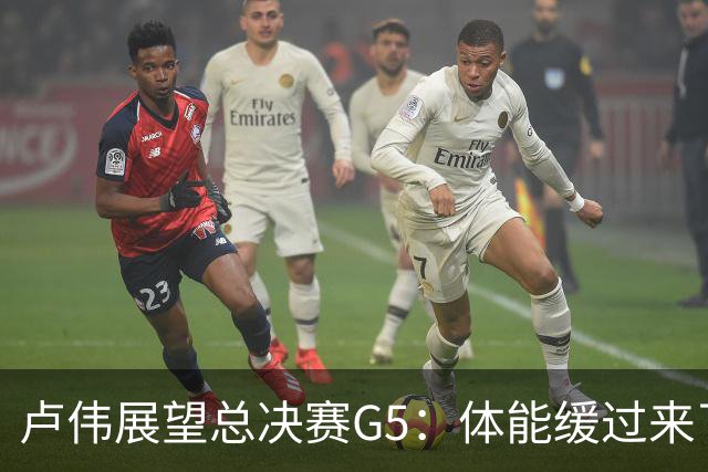 卢伟展望总决赛G5：体能缓过来了，洛夫顿感觉不错，会限制胡金秋