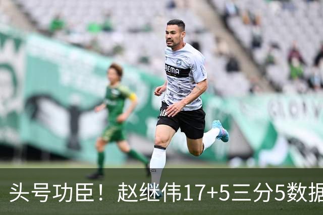 头号功臣！赵继伟17+5三分5数据全队最高 攻传一把抓诠释队长本色