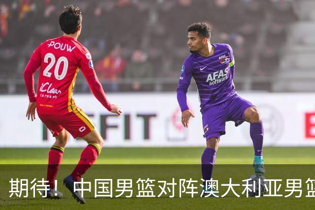 期待！中国男篮对阵澳大利亚男篮，杨瀚森替代周琦，阵容迎大改变