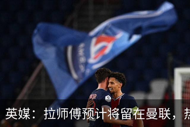 英媒：拉师傅预计将留在曼联，热刺、阿森纳、切尔西曾关注他