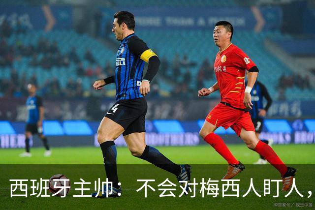 西班牙主帅：不会对梅西人盯人，曾向博斯克讨教