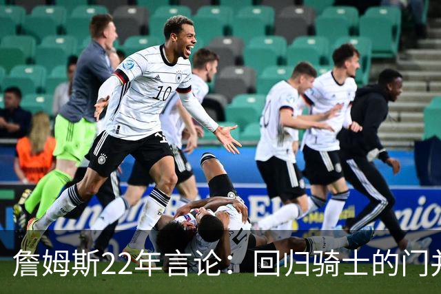 詹姆斯22年言论：回归骑士的门并未关上 生涯最后一季愿父子同队