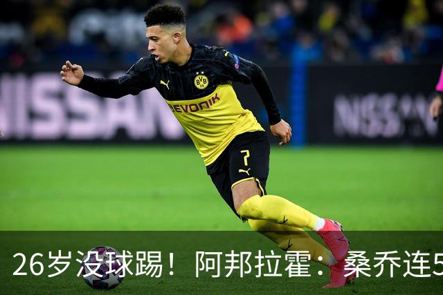 26岁没球踢！阿邦拉霍：桑乔连5万周薪都不配，他28岁退役也正常