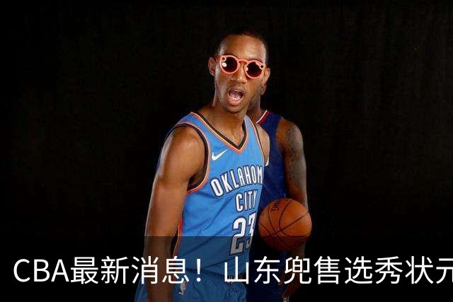 CBA最新消息！山东兜售选秀状元，广厦续约吴晓，北控续约外援里勒