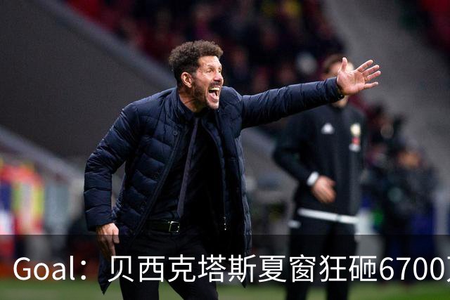 Goal：贝西克塔斯夏窗狂砸6700万，目前债务总额高达3.6亿欧