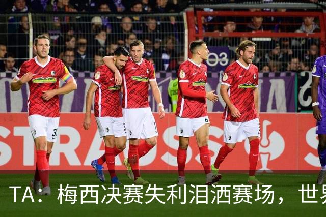 TA：梅西决赛失利泪洒赛场，世界杯最后一舞以亚军收场